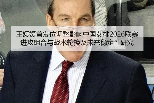 王媛媛首发位调整影响中国女排2026联赛进攻组合与战术轮换及未来稳定性研究
