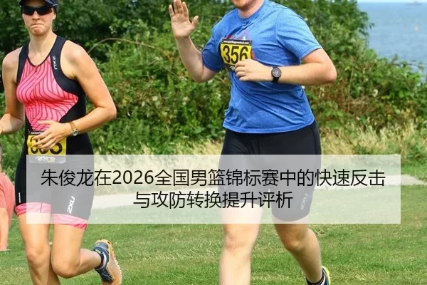 朱俊龙在2026全国男篮锦标赛中的快速反击与攻防转换提升评析